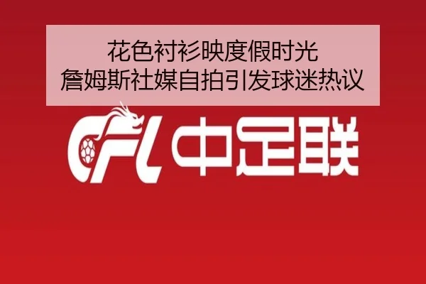 花色衬衫映度假时光 詹姆斯社媒自拍引发球迷热议(kaiyun)